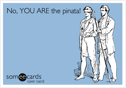 No, YOU ARE the pinata!