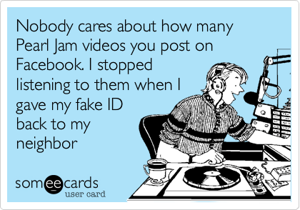 Nobody cares about how many Pearl Jam videos you post on Facebook. I stopped
listening to them when I
gave my fake ID
back to my
neighbor