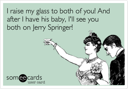 I raise my glass to both of you! And after I have his baby, I'll see you both on Jerry Springer!