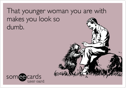 That younger woman you are with makes you look so 
dumb.