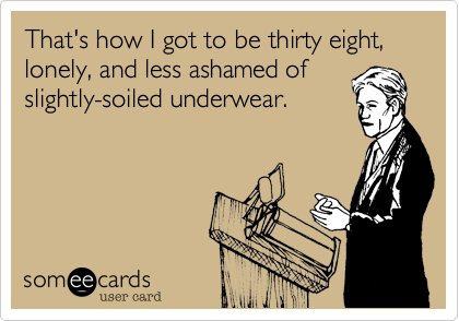 That's how I got to be thirty eight, lonely, and less ashamed of
slightly-soiled underwear.