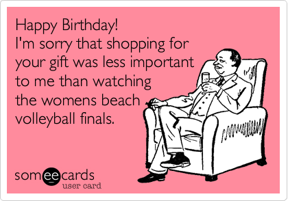 Happy Birthday! 
I'm sorry that shopping for
your gift was less important
to me than watching
the womens beach
volleyball finals.