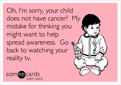 Oh, I'm sorry, your child
does not have cancer?  My
mistake for thinking you
might want to help
spread awareness.  Go
back to watching your
reality tv.