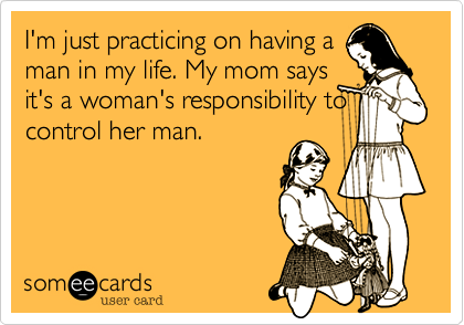 I'm just practicing on having a
man in my life. My mom says
it's a woman's responsibility to
control her man.