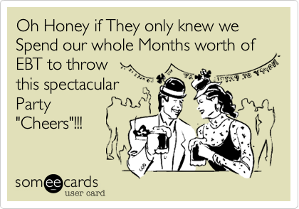 Oh Honey if They only knew we Spend our whole Months worth of EBT to throw
this spectacular
Party
"Cheers"!!!