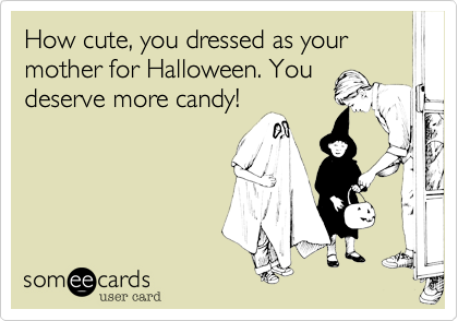 How cute, you dressed as your mother for Halloween. You
deserve more candy!