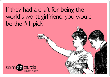 If they had a draft for being the world's worst girlfriend, you would be the %231 pick!