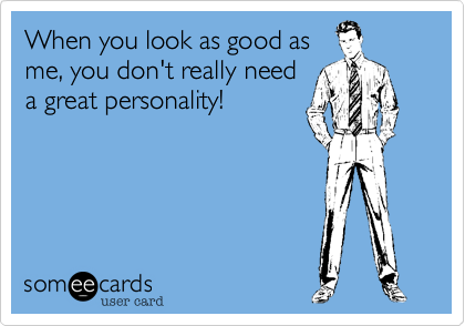 When you look as good as
me, you don't really need
a great personality!