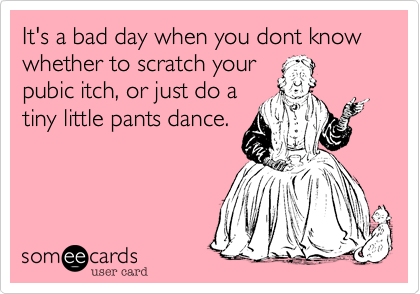 It's a bad day when you dont know whether to scratch your
pubic itch, or just do a
tiny little pants dance.