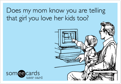 Does my mom know you are telling 
that girl you love her kids too?

