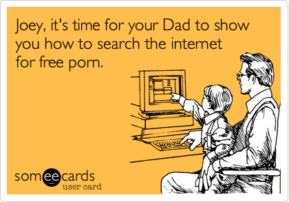 Joey, it's time for your Dad to show you how to search the internet
for free porn.  