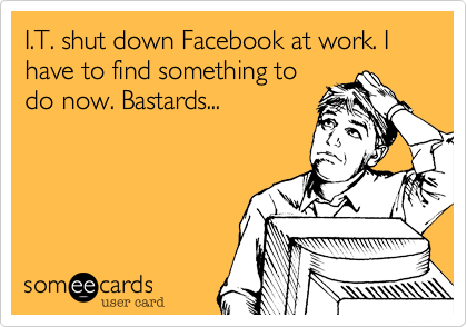 I.T. shut down Facebook at work. I have to find something to
do now. Bastards...