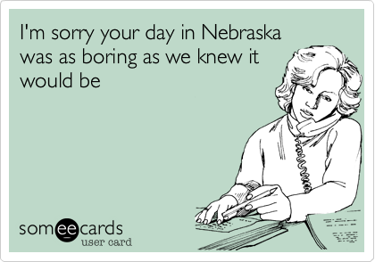 I'm sorry your day in Nebraska
was as boring as we knew it
would be