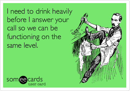I need to drink heavily
before I answer your
call so we can be 
functioning on the 
same level.
