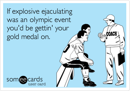 If explosive ejaculating
was an olympic event
you'd be gettin' your
gold medal on. 