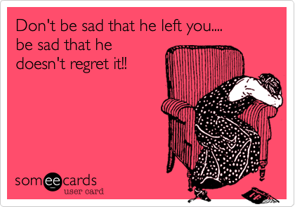 Don't be sad that he left you....
be sad that he
doesn't regret it!!