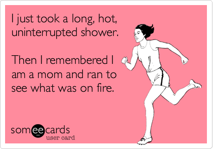 I just took a long, hot,
uninterrupted shower.

Then I remembered I
am a mom and ran to
see what was on fire.