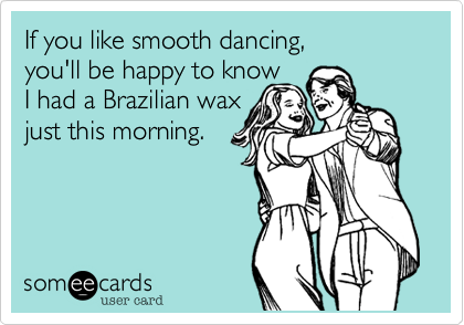 If you like smooth dancing, 
you'll be happy to know
I had a Brazilian wax
just this morning.