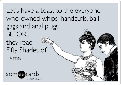 Let's have a toast to the everyone who owned whips, handcuffs, ball gags and anal plugs
BEFORE
they read
Fifty Shades of
Lame