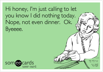Hi honey, I'm just calling to let
you know I did nothing today.
Nope, not even dinner.  Ok. 
Byeeee.