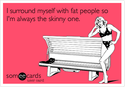 I surround myself with fat people so I'm always the skinny one.  