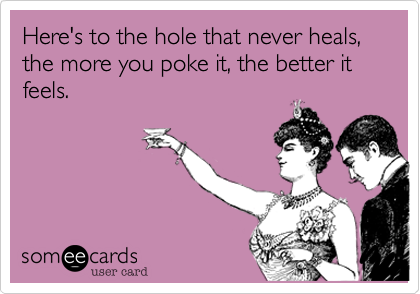 Here's to the hole that never heals, the more you poke it, the better it feels.  
