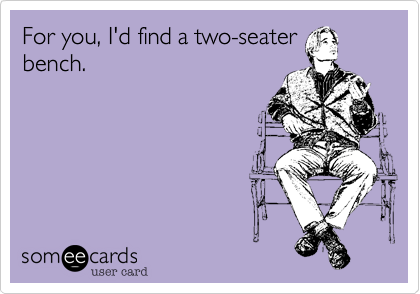 For you, I'd find a two-seater
bench.