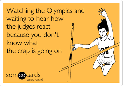 Watching the Olympics and
waiting to hear how
the judges react 
because you don't 
know what
the crap is going on