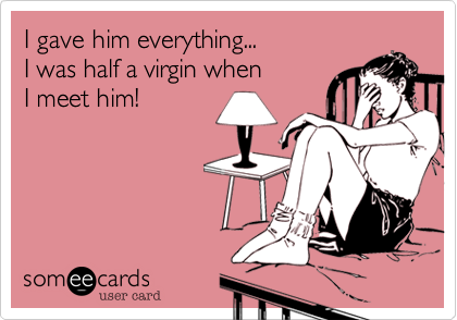 I gave him everything... 
I was half a virgin when  
I meet him!