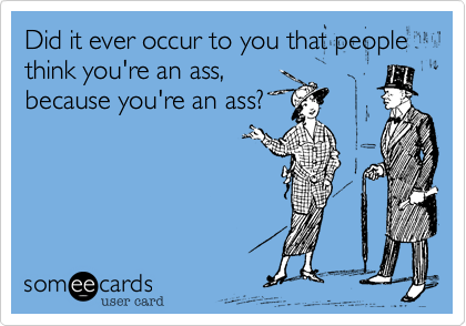 Did it ever occur to you that people think you're an ass,
because you're an ass?