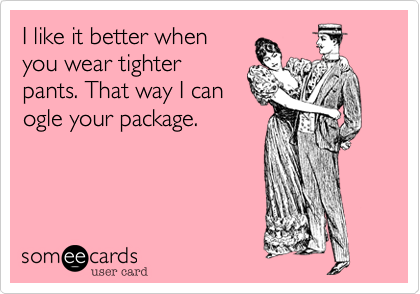 I like it better when
you wear tighter
pants. That way I can
ogle your package.