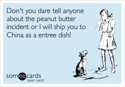 Don't you dare tell anyone
about the peanut butter
incident or I will ship you to
China as a entree dish!