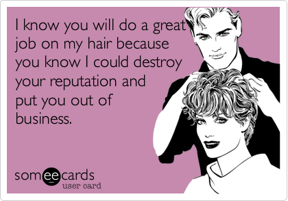 I know you will do a great
job on my hair because
you know I could destroy
your reputation and
put you out of
business.