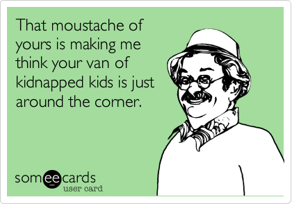That moustache of
yours is making me
think your van of
kidnapped kids is just
around the corner.
