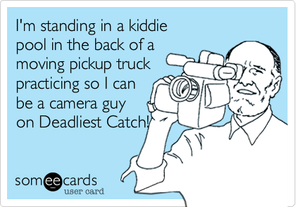 I'm standing in a kiddie
pool in the back of a
moving pickup truck
practicing so I can
be a camera guy
on Deadliest Catch!