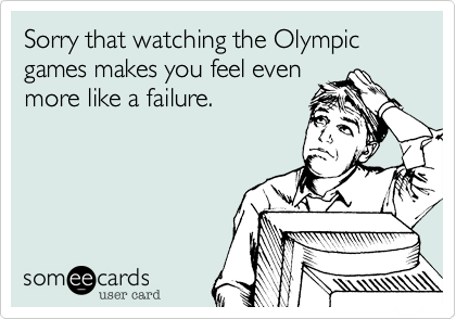 Sorry that watching the Olympic games makes you feel even
more like a failure.
