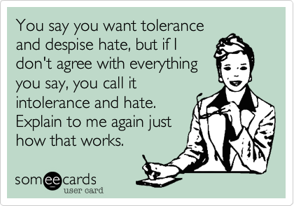 You say you want tolerance
and despise hate, but if I
don't agree with everything
you say, you call it
intolerance and hate.
Explain to me again just
how that works.