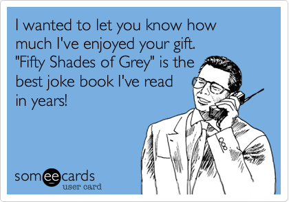 I wanted to let you know how much I've enjoyed your gift. 
"Fifty Shades of Grey" is the
best joke book I've read 
in years!