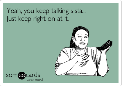 Yeah, you keep talking sista...
Just keep right on at it.