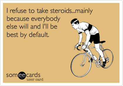 I refuse to take steroids...mainly because everybody
else will and I'll be
best by default.