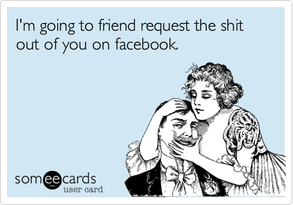 I'm going to friend request the shit out of you on facebook. 