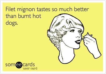 Filet mignon tastes so much better than burnt hot
dogs.
