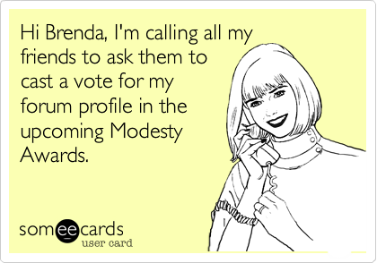 Hi Brenda, I'm calling all my
friends to ask them to
cast a vote for my
forum profile in the
upcoming Modesty
Awards.