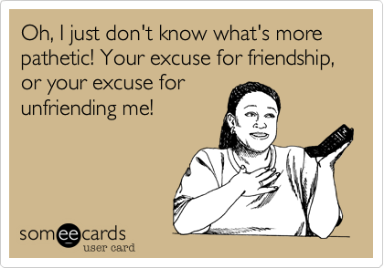 Oh, I just don't know what's more pathetic! Your excuse for friendship, or your excuse for
unfriending me!
