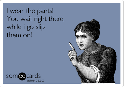 I wear the pants!
You wait right there,
while i go slip
them on!
