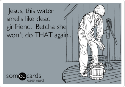  Jesus, this water
smells like dead
girlfriend.  Betcha she
won't do THAT again..

