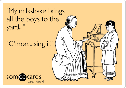 "My milkshake brings
all the boys to the
yard..."

"C'mon... sing it!"