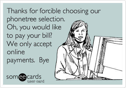 Thanks for forcible choosing our phonetree selection. 
Oh, you would like
to pay your bill? 
We only accept
online
payments.  Bye