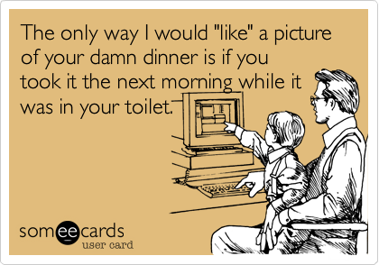 The only way I would "like" a picture of your damn dinner is if you
took it the next morning while it
was in your toilet.
