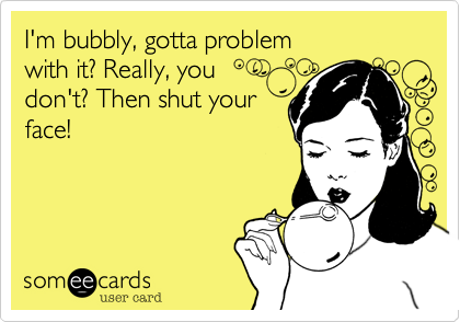I'm bubbly, gotta problem 
with it? Really, you
don't? Then shut your
face!